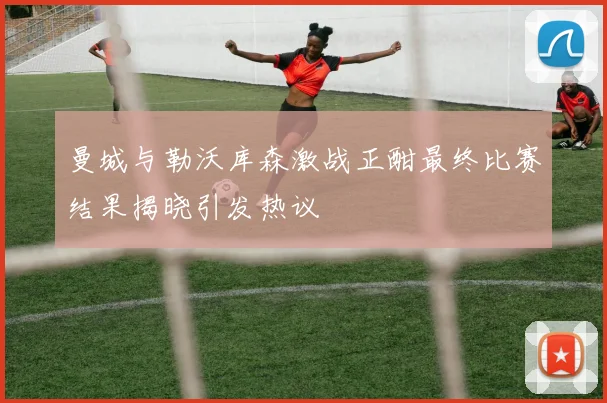 曼城与勒沃库森激战正酣最终比赛结果揭晓引发热议