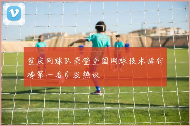 重庆网球队荣登全国网球技术排行榜第一名引发热议