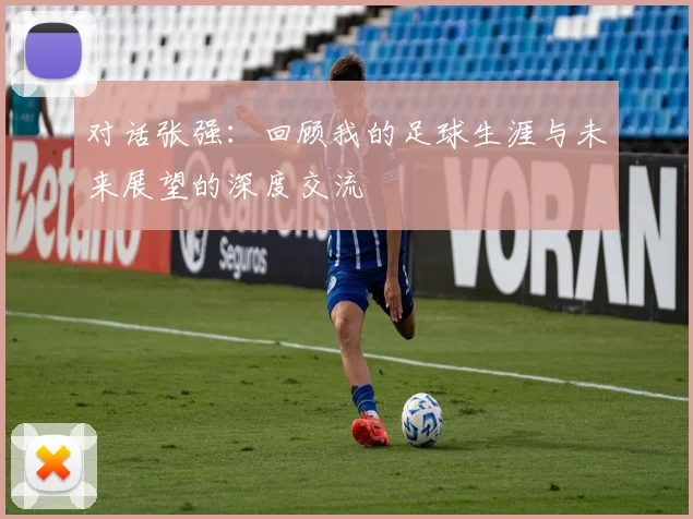 对话张强：回顾我的足球生涯与未来展望的深度交流