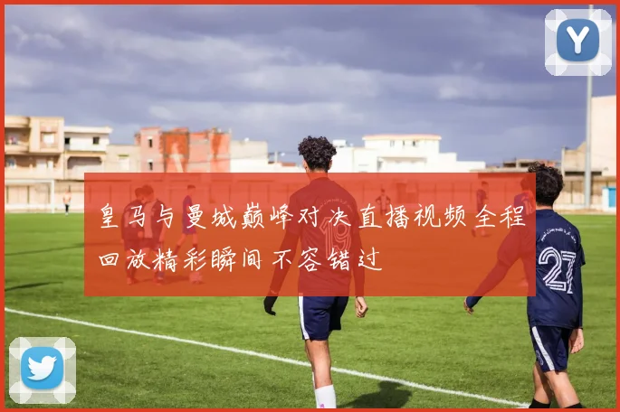 皇马与曼城巅峰对决直播视频全程回放精彩瞬间不容错过