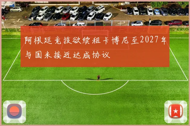 阿根廷竞技欲续租卡博尼至2027年与国米接近达成协议