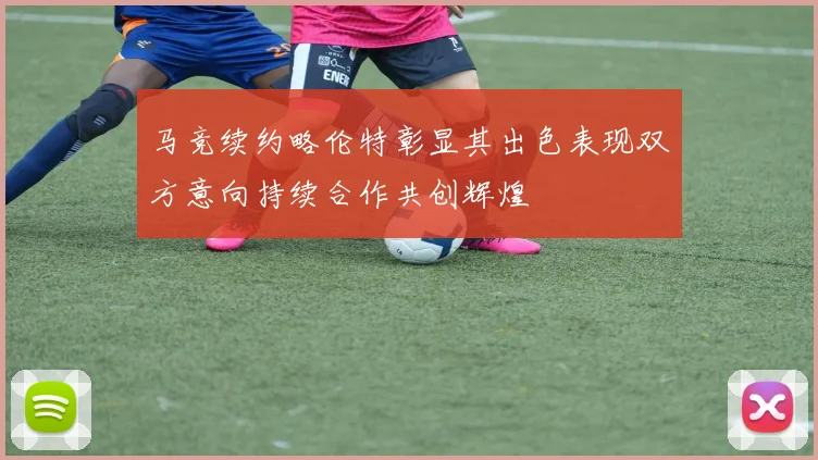 马竞续约略伦特彰显其出色表现双方意向持续合作共创辉煌